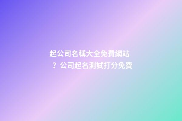 起公司名稱大全免費網站？公司起名測試打分免費